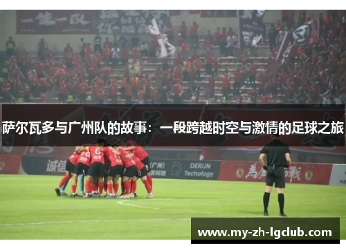 萨尔瓦多与广州队的故事：一段跨越时空与激情的足球之旅