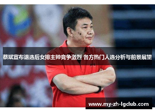 蔡斌宣布退选后女排主帅竞争激烈 各方热门人选分析与前景展望