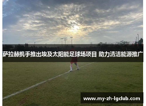 萨拉赫携手推出埃及太阳能足球场项目 助力清洁能源推广 萨拉赫携手推出埃及太阳能足球场项目 助力清洁能源推广