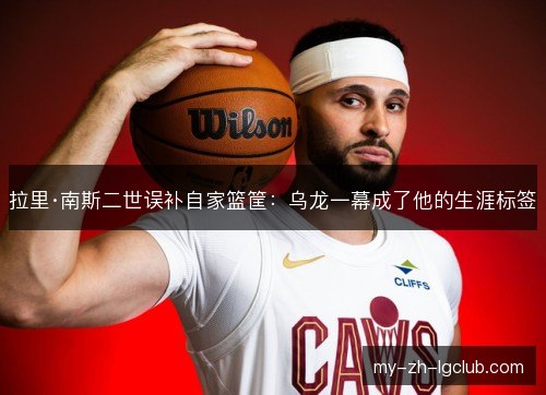 拉里·南斯二世误补自家篮筐:乌龙一幕成了他的生涯标签 拉里·南斯二世误补自家篮筐:乌龙一幕成了他的生涯标签